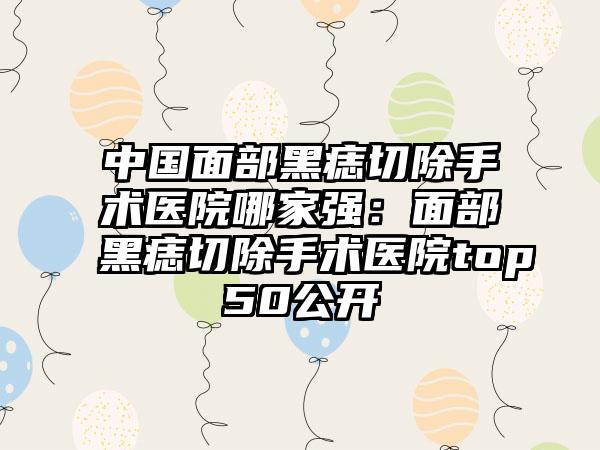 中国面部黑痣切除手术医院哪家强：面部黑痣切除手术医院top50公开