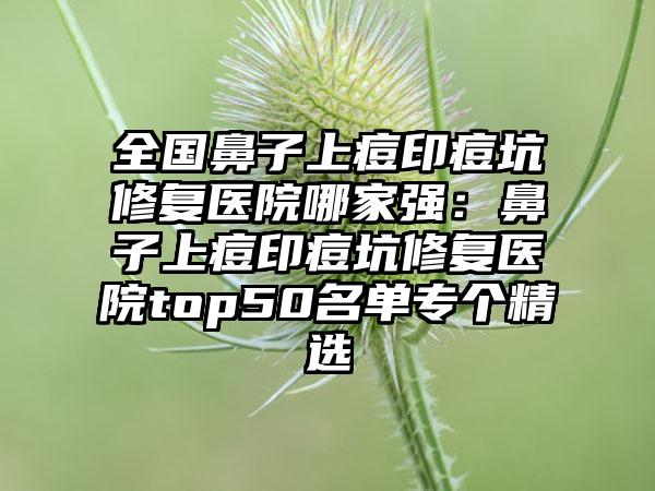 全国鼻子上痘印痘坑修复医院哪家强：鼻子上痘印痘坑修复医院top50名单专个精选