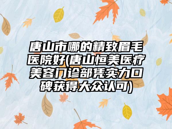 唐山市哪的精致眉毛医院好(唐山恒美医疗美容门诊部凭实力口碑获得大众认可)