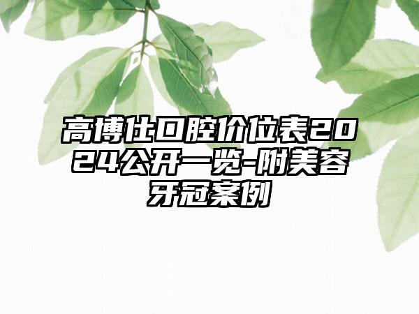 高博仕口腔价位表2024公开一览-附美容牙冠案例