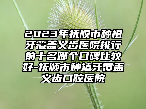 2023年抚顺市种植牙覆盖义齿医院排行前十名哪个口碑比较好-抚顺市种植牙覆盖义齿口腔医院