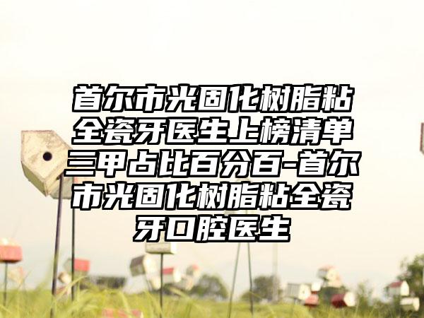 首尔市光固化树脂粘全瓷牙医生上榜清单三甲占比百分百-首尔市光固化树脂粘全瓷牙口腔医生