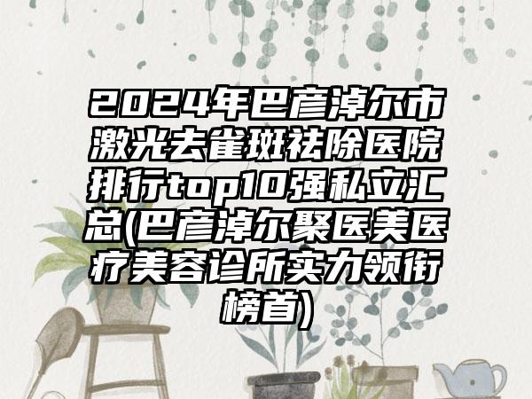 2024年巴彦淖尔市激光去雀斑祛除医院排行top10强私立汇总(巴彦淖尔聚医美医疗美容诊所实力领衔榜首)