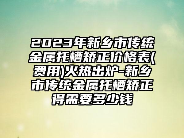 2023年新乡市传统金属托槽矫正价格表(费用)火热出炉-新乡市传统金属托槽矫正得需要多少钱