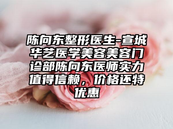 陈向东整形医生-宣城华艺医学美容美容门诊部陈向东医师实力值得信赖，价格还特优惠