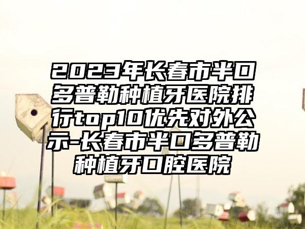 2023年长春市半口多普勒种植牙医院排行top10优先对外公示-长春市半口多普勒种植牙口腔医院