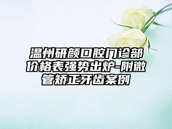 温州研颜口腔门诊部价格表强势出炉-附微管矫正牙齿案例