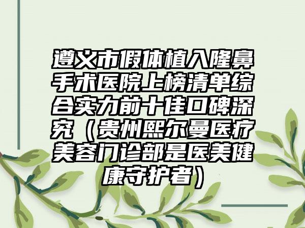 遵义市假体植入隆鼻手术医院上榜清单综合实力前十佳口碑深究（贵州熙尔曼医疗美容门诊部是医美健康守护者）