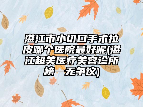 湛江市小切口手术拉皮哪个医院最好呢(湛江超美医疗美容诊所榜一无争议)