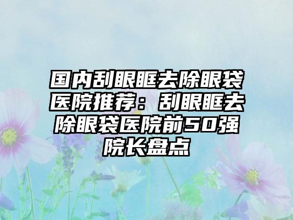 国内刮眼眶去除眼袋医院推荐：刮眼眶去除眼袋医院前50强院长盘点