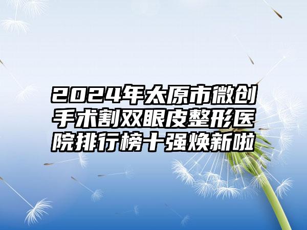 2024年太原市微创手术割双眼皮整形医院排行榜十强焕新啦