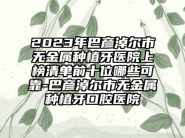 2023年巴彦淖尔市无金属种植牙医院上榜清单前十位哪些可靠-巴彦淖尔市无金属种植牙口腔医院