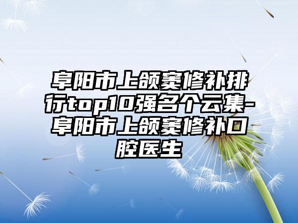 阜阳市上颌窦修补排行top10强名个云集-阜阳市上颌窦修补口腔医生