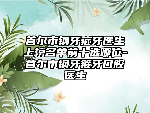 首尔市钢牙箍牙医生上榜名单前十选哪位-首尔市钢牙箍牙口腔医生