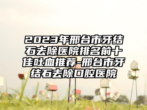 2023年邢台市牙结石去除医院排名前十佳吐血推荐-邢台市牙结石去除口腔医院