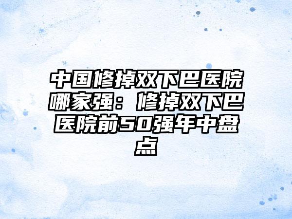 中国修掉双下巴医院哪家强：修掉双下巴医院前50强年中盘点