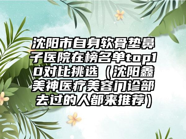 沈阳市自身软骨垫鼻子医院在榜名单top10对比挑选（沈阳鑫美神医疗美容门诊部去过的人都来推荐）