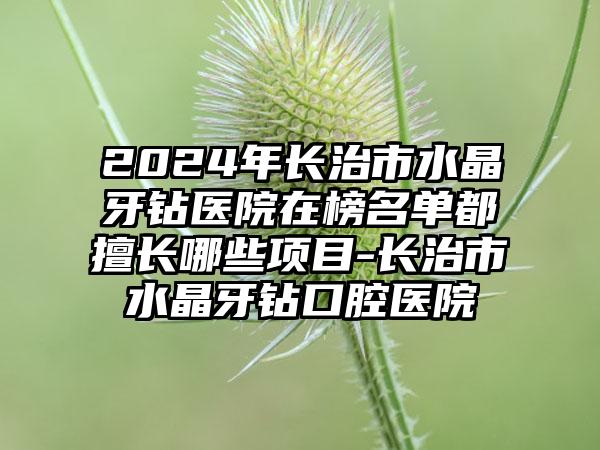 2024年长治市水晶牙钻医院在榜名单都擅长哪些项目-长治市水晶牙钻口腔医院