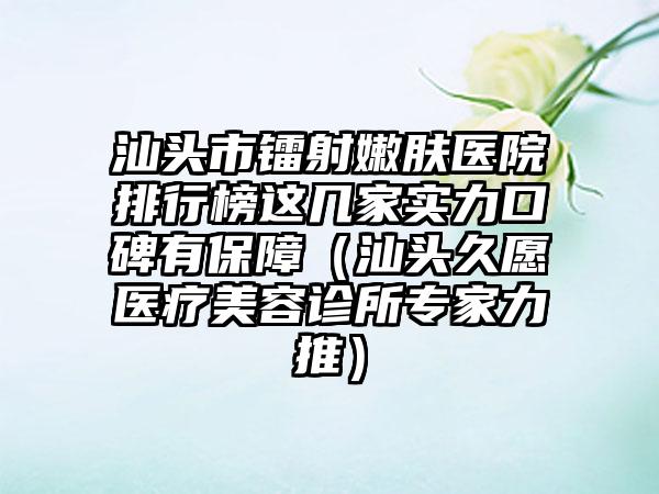 汕头市镭射嫩肤医院排行榜这几家实力口碑有保障（汕头久愿医疗美容诊所专家力推）