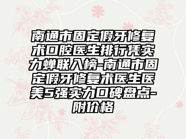 南通市固定假牙修复术口腔医生排行凭实力蝉联入榜-南通市固定假牙修复术医生医美5强实力口碑盘点-附价格