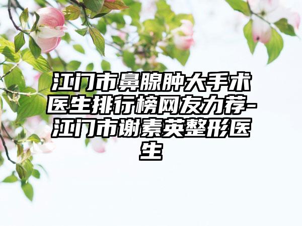 江门市鼻腺肿大手术医生排行榜网友力荐-江门市谢素英整形医生