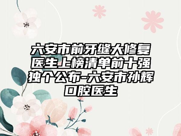 六安市前牙缝大修复医生上榜清单前十强独个公布-六安市孙辉口腔医生