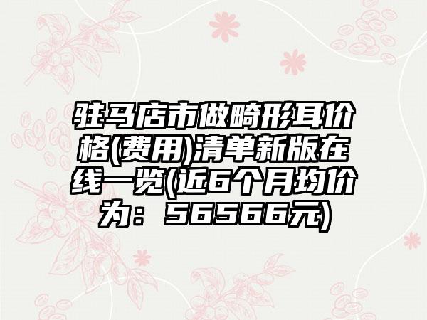 驻马店市做畸形耳价格(费用)清单新版在线一览(近6个月均价为：56566元)