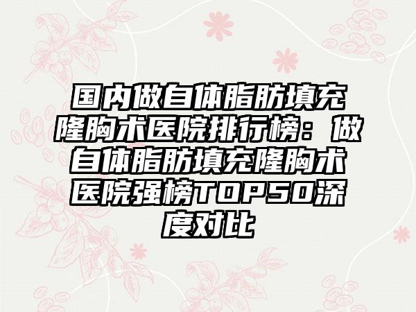 国内做自体脂肪填充隆胸术医院排行榜：做自体脂肪填充隆胸术医院强榜TOP50深度对比