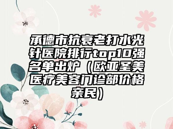 承德市抗衰老打水光针医院排行top10强名单出炉（欧亚圣美医疗美容门诊部价格亲民）