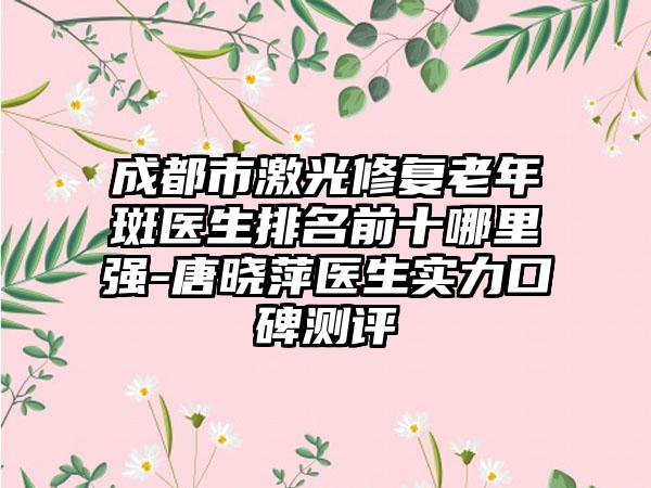 成都市激光修复老年斑医生排名前十哪里强-唐晓萍医生实力口碑测评