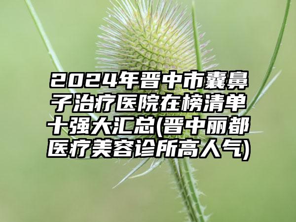 2024年晋中市囊鼻子治疗医院在榜清单十强大汇总(晋中丽都医疗美容诊所高人气)