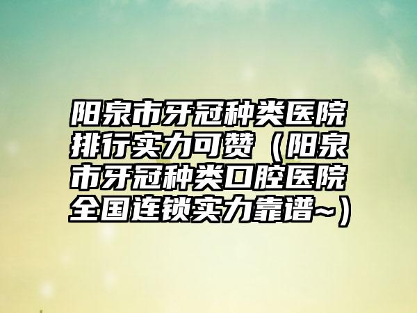 阳泉市牙冠种类医院排行实力可赞（阳泉市牙冠种类口腔医院全国连锁实力靠谱~）