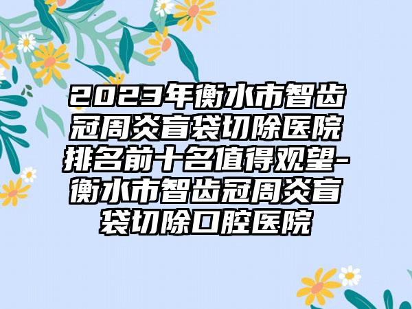 2023年衡水市智齿冠周炎盲袋切除医院排名前十名值得观望-衡水市智齿冠周炎盲袋切除口腔医院