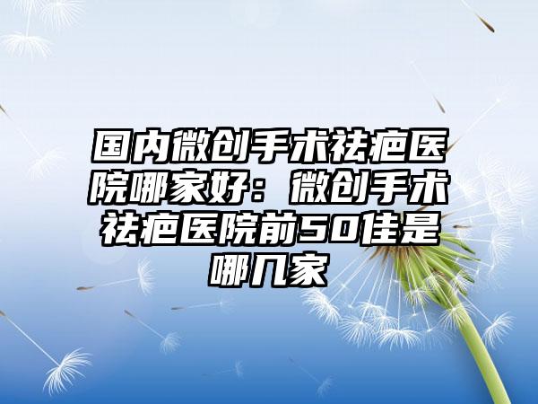 国内微创手术祛疤医院哪家好：微创手术祛疤医院前50佳是哪几家