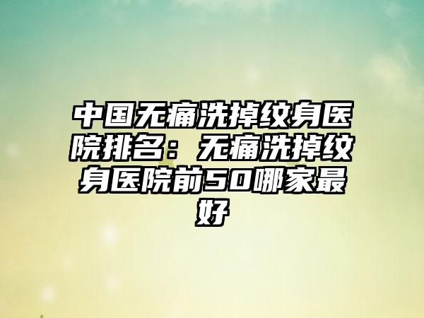 中国无痛洗掉纹身医院排名：无痛洗掉纹身医院前50哪家最好