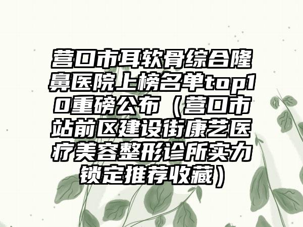 营口市耳软骨综合隆鼻医院上榜名单top10重磅公布（营口市站前区建设街康艺医疗美容整形诊所实力锁定推荐收藏）