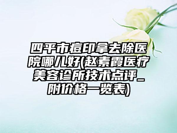 四平市痘印拿去除医院哪儿好(赵素霞医疗美容诊所技术点评_附价格一览表)