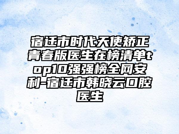 宿迁市时代天使矫正青春版医生在榜清单top10强强榜全网安利-宿迁市韩晓云口腔医生