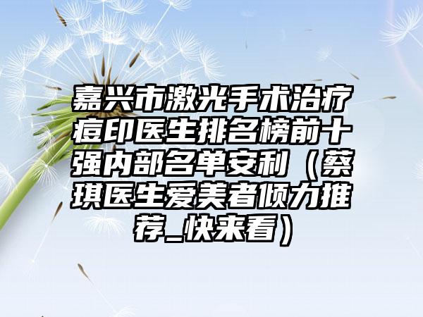 嘉兴市激光手术治疗痘印医生排名榜前十强内部名单安利（蔡琪医生爱美者倾力推荐_快来看）