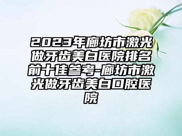 2023年廊坊市激光做牙齿美白医院排名前十佳参考-廊坊市激光做牙齿美白口腔医院