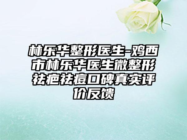 林乐华整形医生-鸡西市林乐华医生微整形祛疤祛痘口碑真实评价反馈