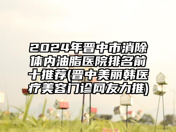 2024年晋中市消除体内油脂医院排名前十推荐(晋中美丽韩医疗美容门诊网友力推)