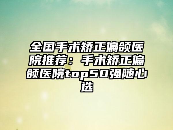 全国手术矫正偏颌医院推荐：手术矫正偏颌医院top50强随心选