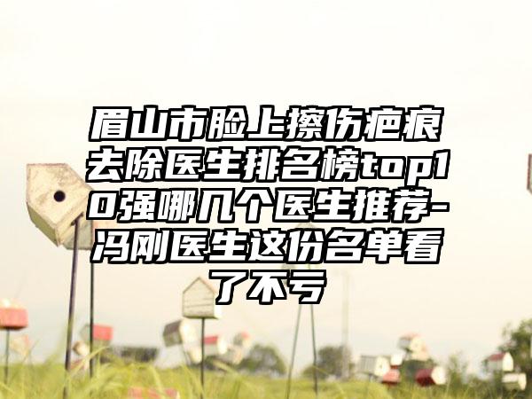 眉山市脸上擦伤疤痕去除医生排名榜top10强哪几个医生推荐-冯刚医生这份名单看了不亏