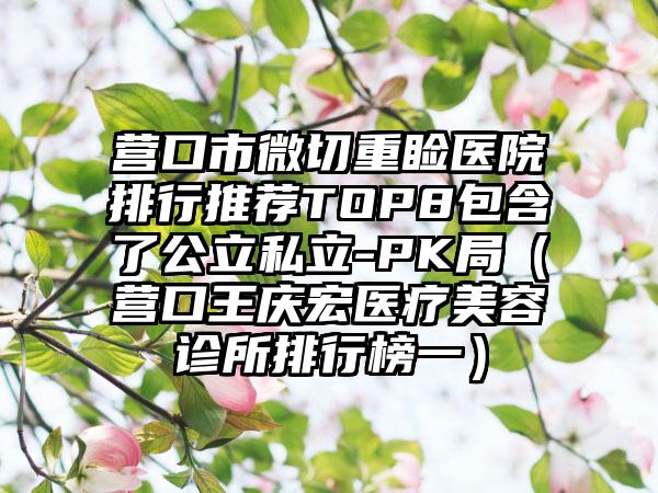 营口市微切重睑医院排行推荐TOP8包含了公立私立-PK局（营口王庆宏医疗美容诊所排行榜一）