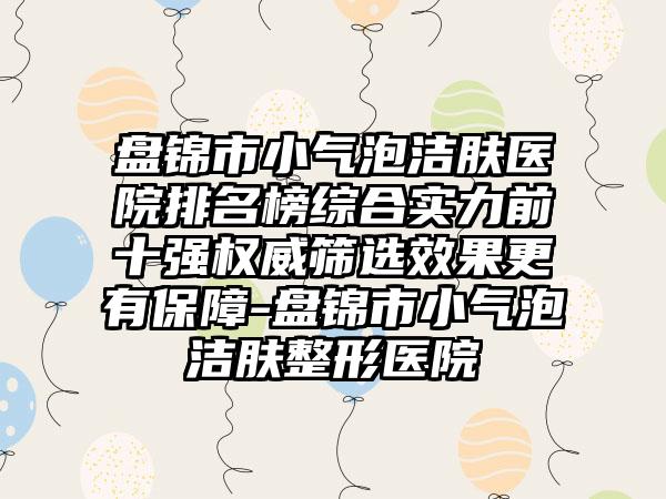 盘锦市小气泡洁肤医院排名榜综合实力前十强权威筛选效果更有保障-盘锦市小气泡洁肤整形医院