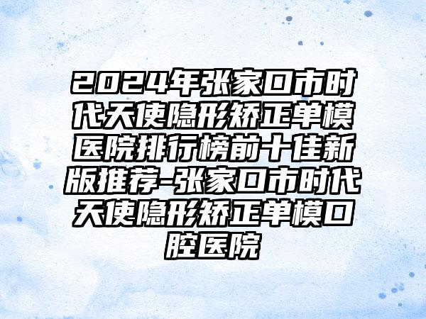 2024年张家口市时代天使隐形矫正单模医院排行榜前十佳新版推荐-张家口市时代天使隐形矫正单模口腔医院