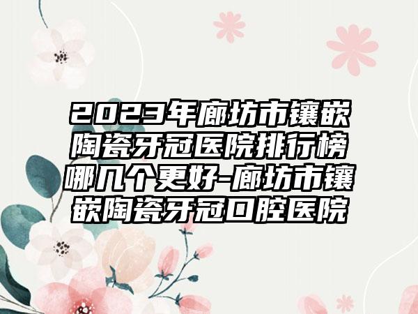 2023年廊坊市镶嵌陶瓷牙冠医院排行榜哪几个更好-廊坊市镶嵌陶瓷牙冠口腔医院