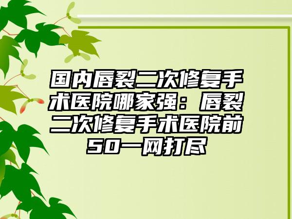 国内唇裂二次修复手术医院哪家强：唇裂二次修复手术医院前50一网打尽