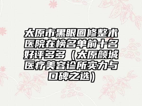 太原市黑眼圈修整术医院在榜名单前十名好评多多（太原颜城医疗美容诊所实力与口碑之选）